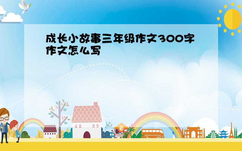 成长小故事三年级作文300字作文怎么写