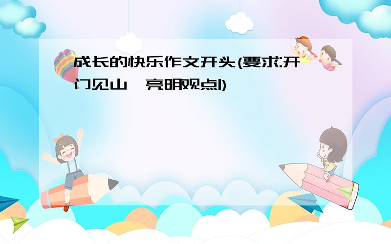 成长的快乐作文开头(要求:开门见山,亮明观点|)