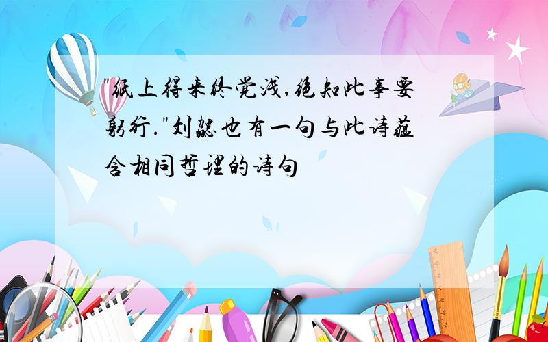 "纸上得来终觉浅,绝知此事要躬行."刘勰也有一句与此诗蕴含相同哲理的诗句