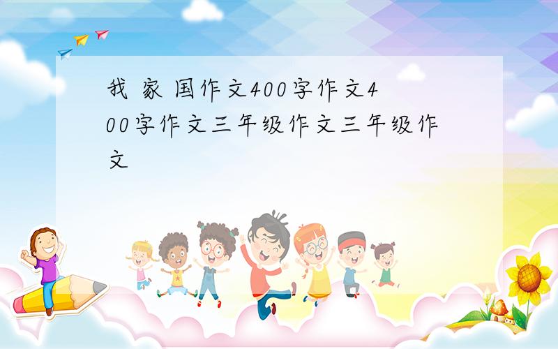 我 家 国作文400字作文400字作文三年级作文三年级作文