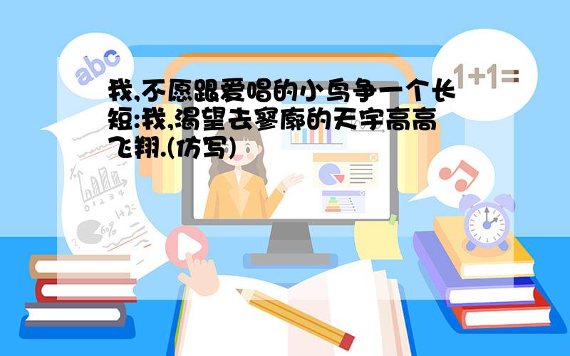 我,不愿跟爱唱的小鸟争一个长短:我,渴望去寥廓的天宇高高飞翔.(仿写)