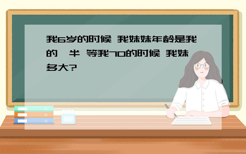 我6岁的时候 我妹妹年龄是我的一半 等我70的时候 我妹多大?