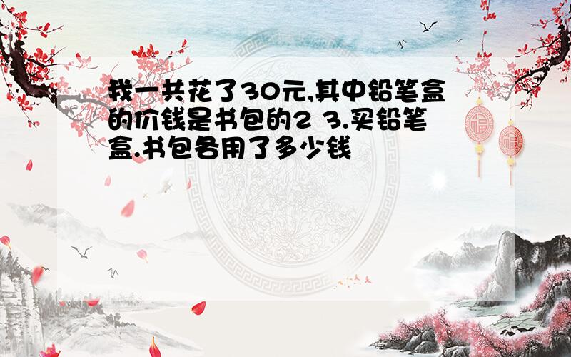 我一共花了30元,其中铅笔盒的价钱是书包的2 3.买铅笔盒.书包各用了多少钱