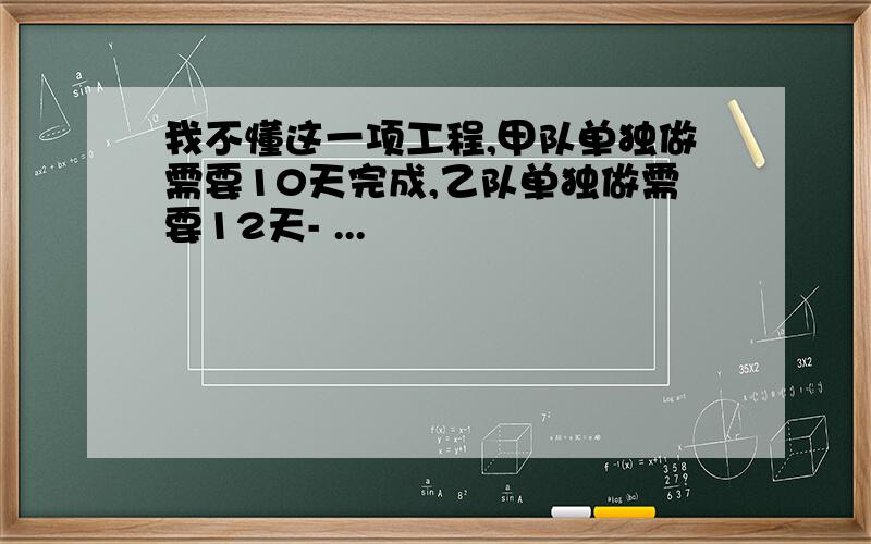 我不懂这一项工程,甲队单独做需要10天完成,乙队单独做需要12天- ...