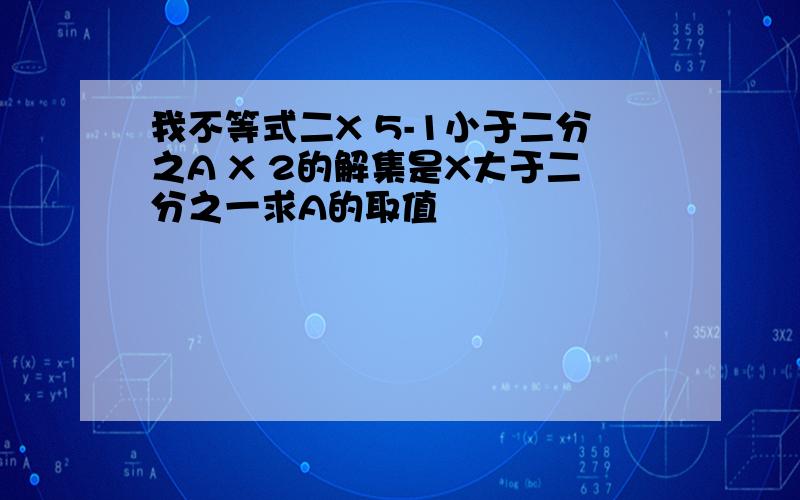 我不等式二X 5-1小于二分之A X 2的解集是X大于二分之一求A的取值