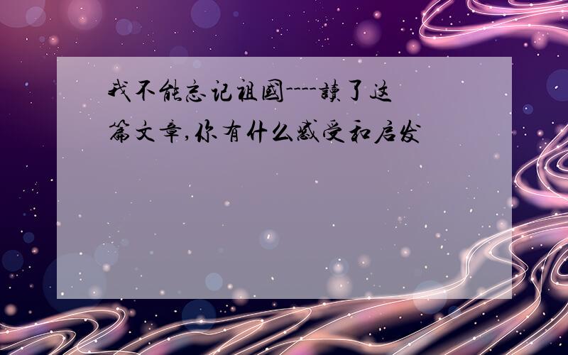 我不能忘记祖国----读了这篇文章,你有什么感受和启发