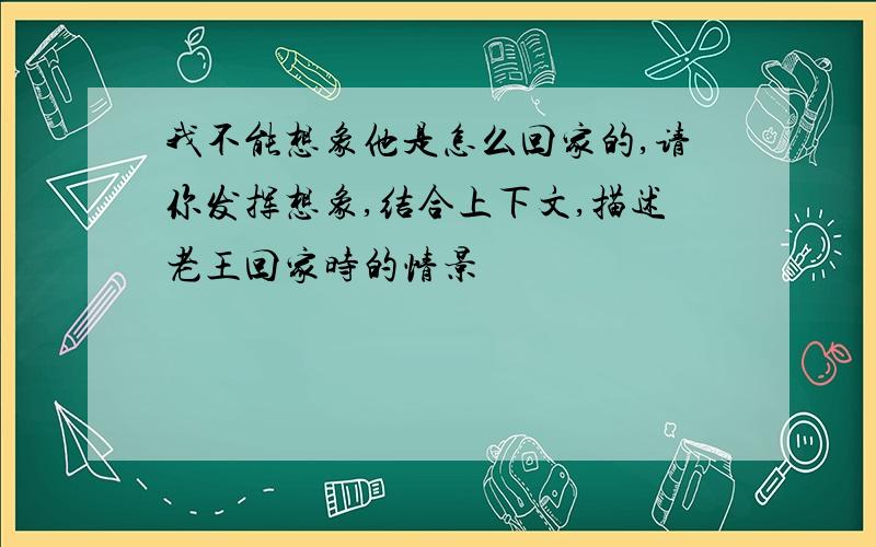 我不能想象他是怎么回家的,请你发挥想象,结合上下文,描述老王回家时的情景