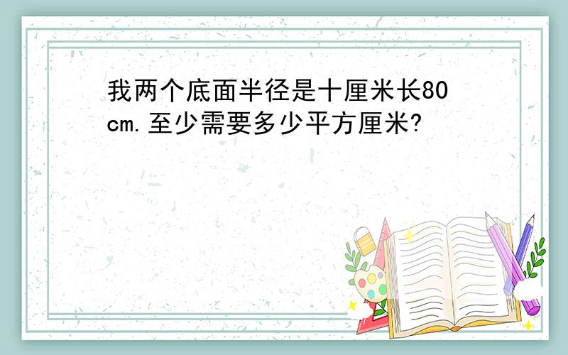 我两个底面半径是十厘米长80cm.至少需要多少平方厘米?