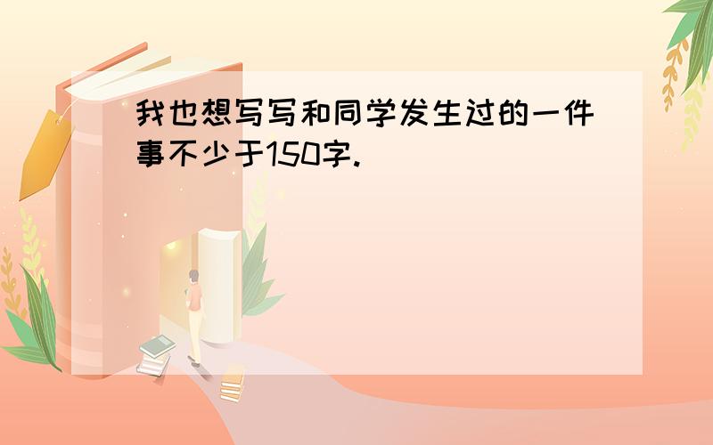 我也想写写和同学发生过的一件事不少于150字.