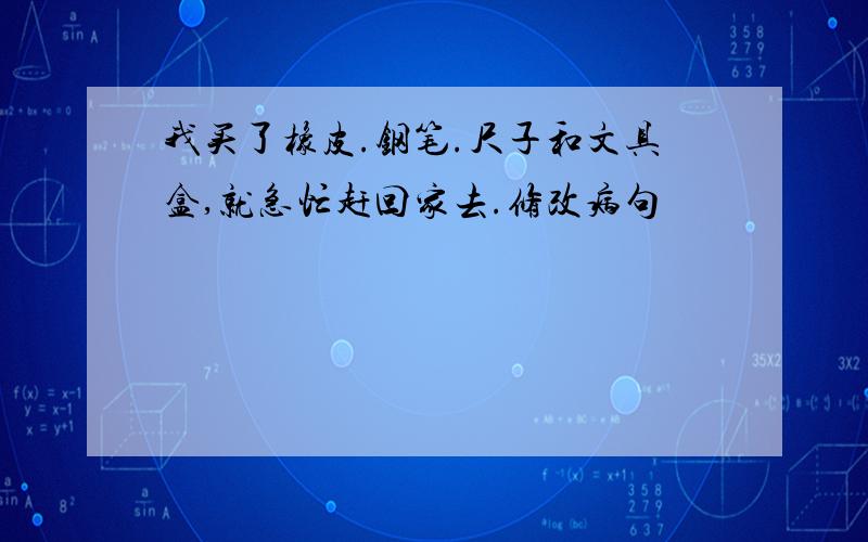 我买了橡皮.钢笔.尺子和文具盒,就急忙赶回家去.修改病句