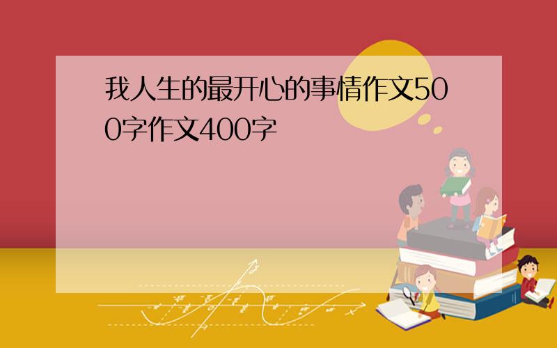 我人生的最开心的事情作文500字作文400字