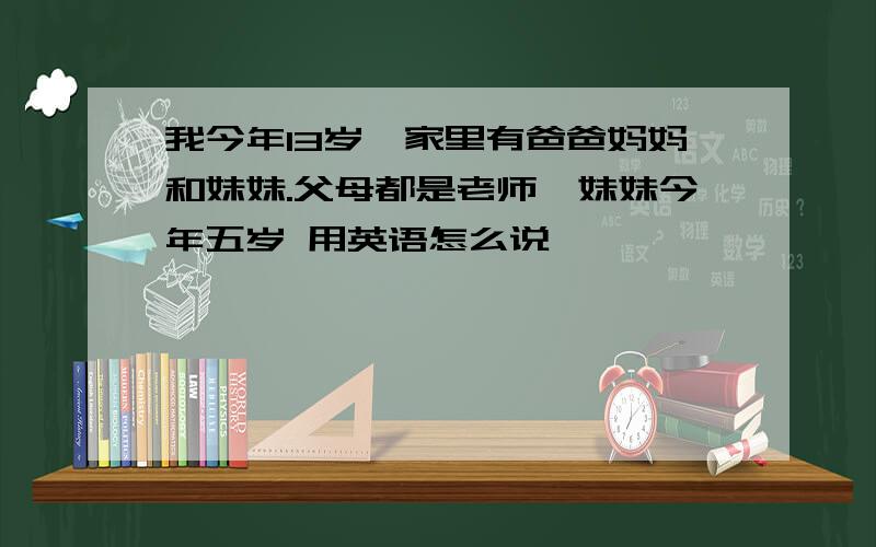 我今年13岁,家里有爸爸妈妈和妹妹.父母都是老师,妹妹今年五岁 用英语怎么说