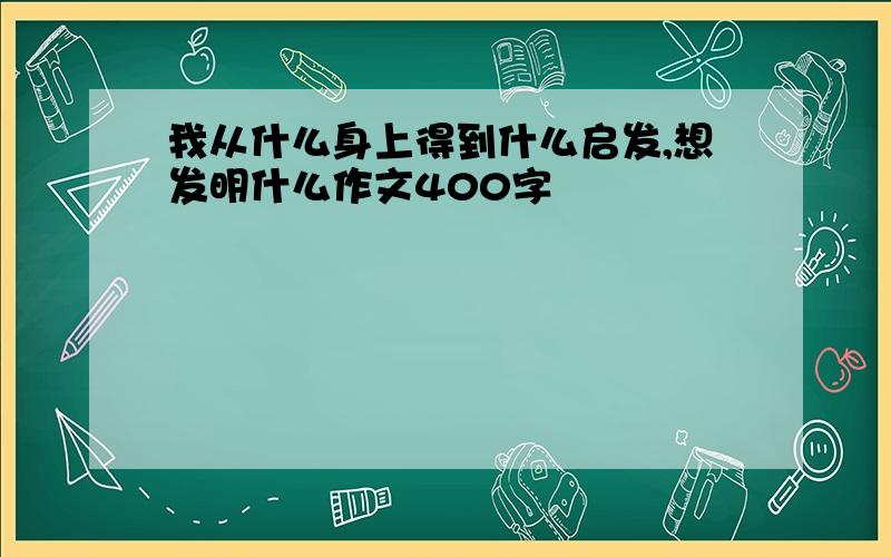 我从什么身上得到什么启发,想发明什么作文400字