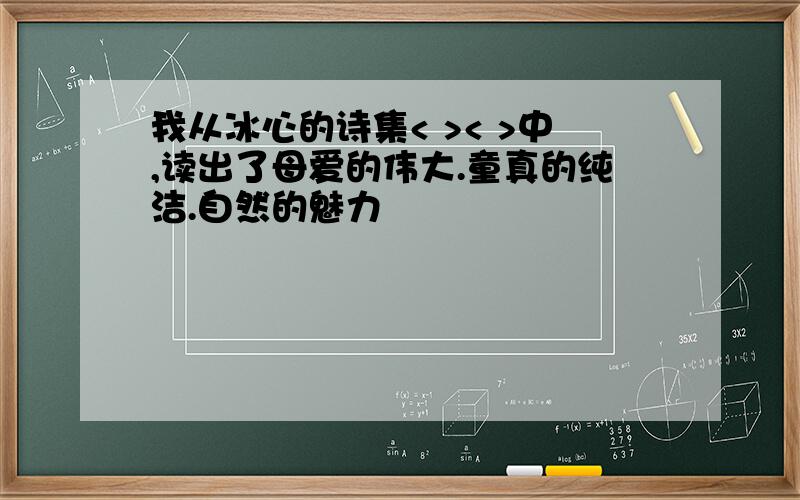 我从冰心的诗集< >< >中,读出了母爱的伟大.童真的纯洁.自然的魅力