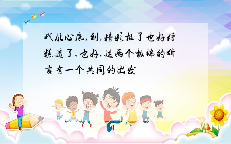 我从心底,到,精彩极了也好糟糕透了,也好,这两个极端的断言有一个共同的出发