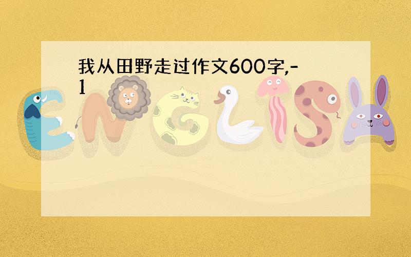 我从田野走过作文600字,-1