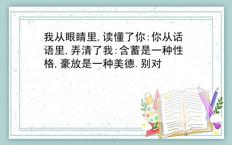 我从眼睛里,读懂了你:你从话语里,弄清了我:含蓄是一种性格,豪放是一种美德.别对