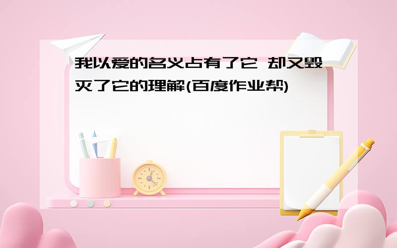 我以爱的名义占有了它 却又毁灭了它的理解(百度作业帮)