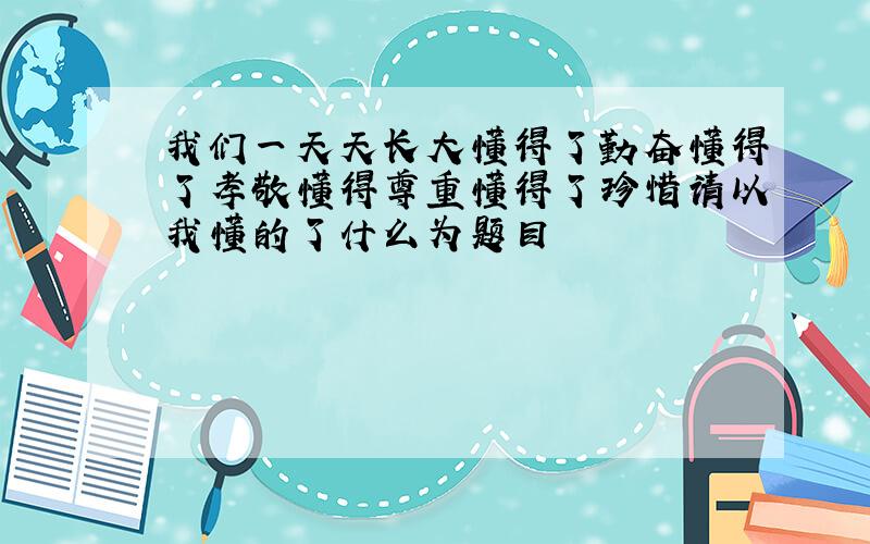 我们一天天长大懂得了勤奋懂得了孝敬懂得尊重懂得了珍惜请以我懂的了什么为题目