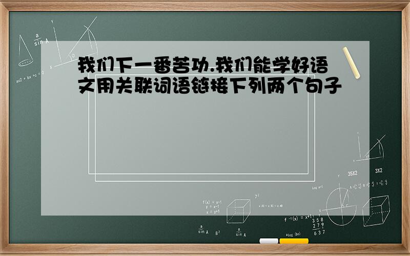 我们下一番苦功.我们能学好语文用关联词语链接下列两个句子