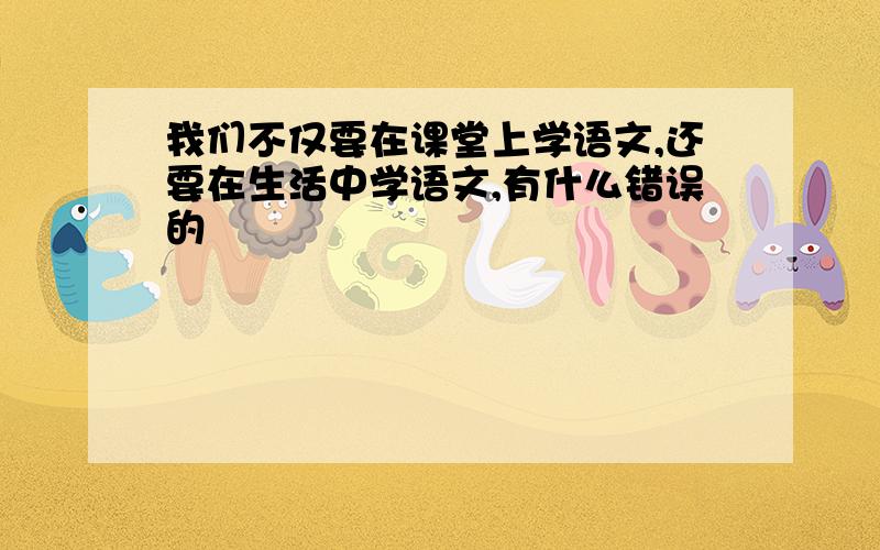 我们不仅要在课堂上学语文,还要在生活中学语文,有什么错误的