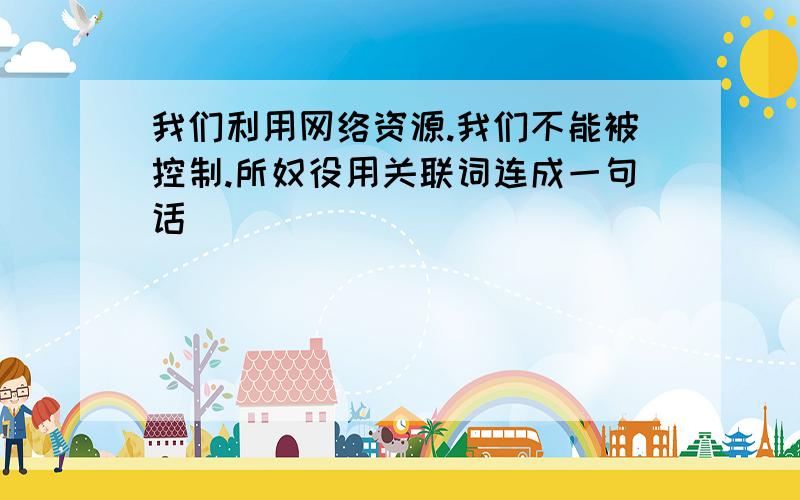 我们利用网络资源.我们不能被控制.所奴役用关联词连成一句话