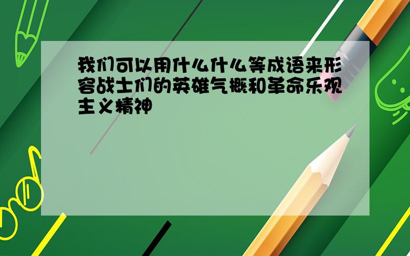 我们可以用什么什么等成语来形容战士们的英雄气概和革命乐观主义精神