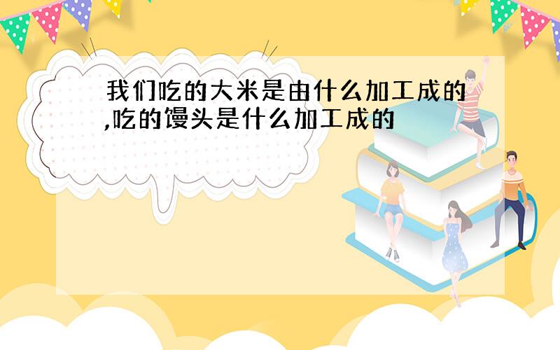 我们吃的大米是由什么加工成的,吃的馒头是什么加工成的