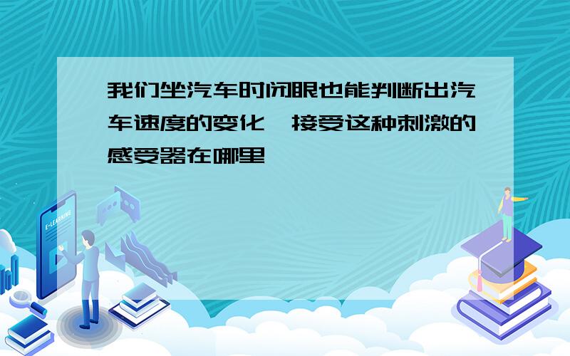 我们坐汽车时闭眼也能判断出汽车速度的变化,接受这种刺激的感受器在哪里