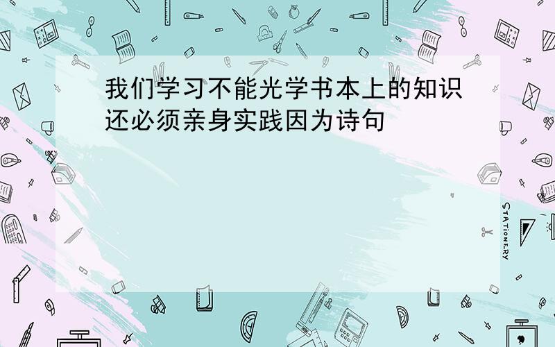 我们学习不能光学书本上的知识还必须亲身实践因为诗句