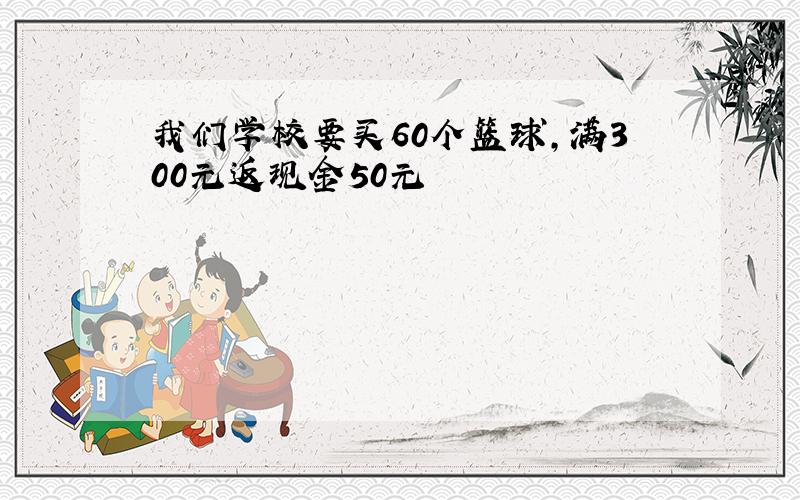 我们学校要买60个篮球,满300元返现金50元