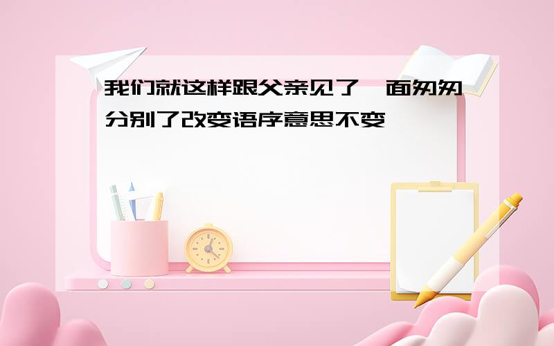 我们就这样跟父亲见了一面匆匆分别了改变语序意思不变