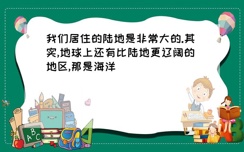 我们居住的陆地是非常大的.其实,地球上还有比陆地更辽阔的地区,那是海洋