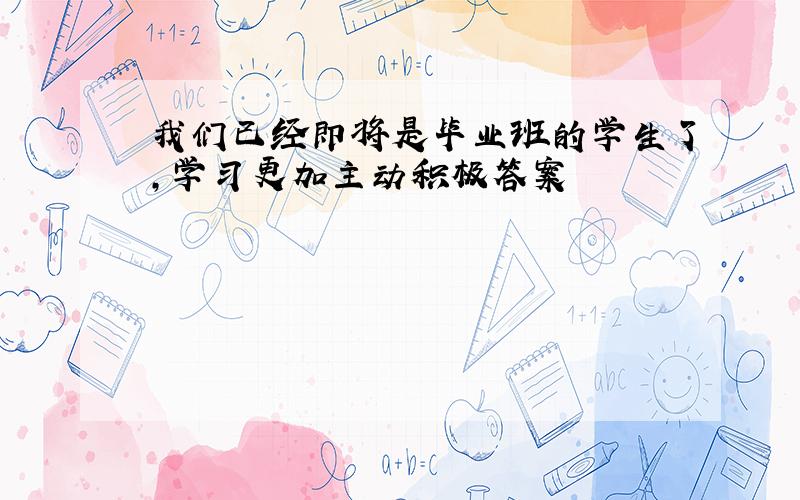 我们已经即将是毕业班的学生了,学习更加主动积极答案