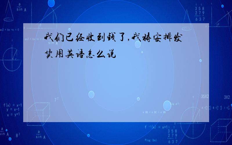 我们已经收到钱了,我将安排发货用英语怎么说