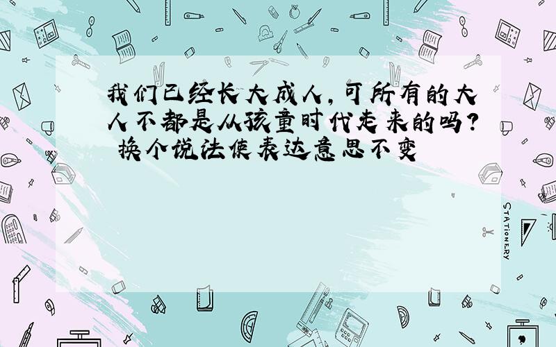 我们已经长大成人,可所有的大人不都是从孩童时代走来的吗? 换个说法使表达意思不变