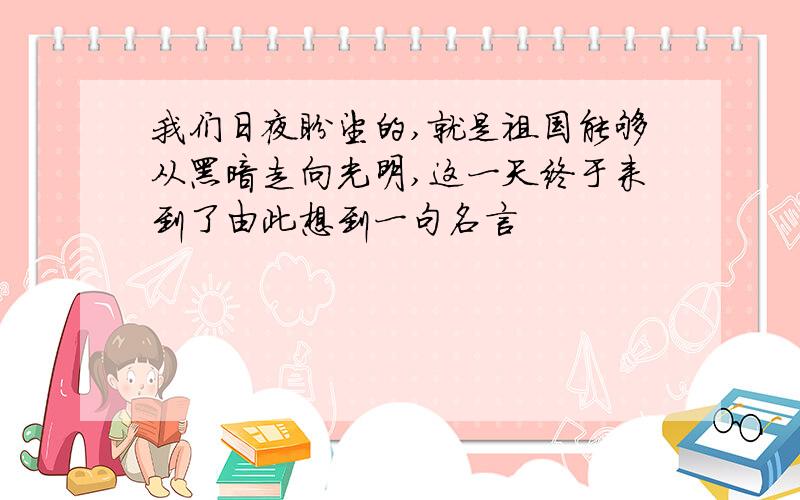 我们日夜盼望的,就是祖国能够从黑暗走向光明,这一天终于来到了由此想到一句名言