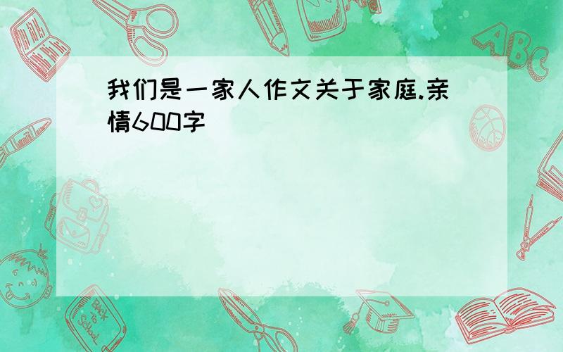 我们是一家人作文关于家庭.亲情600字