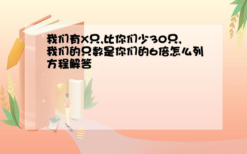 我们有X只,比你们少30只,我们的只数是你们的6倍怎么列方程解答