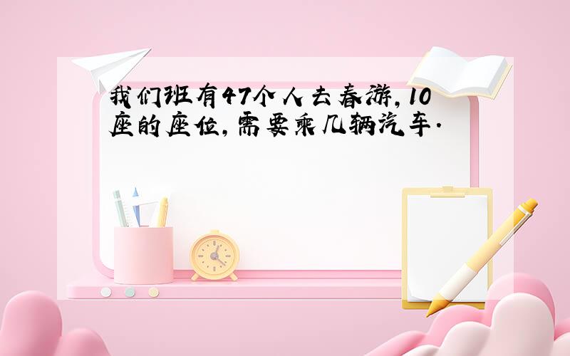 我们班有47个人去春游,10座的座位,需要乘几辆汽车.