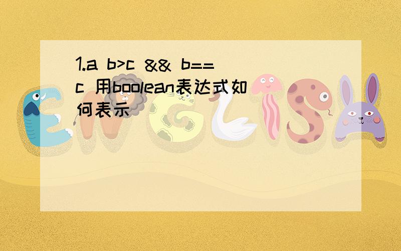 1.a b>c && b==c 用boolean表达式如何表示