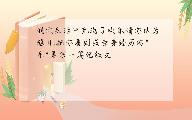 我们生活中充满了欢乐请你以为题目,把你看到或亲身经历的"乐"是写一篇记叙文