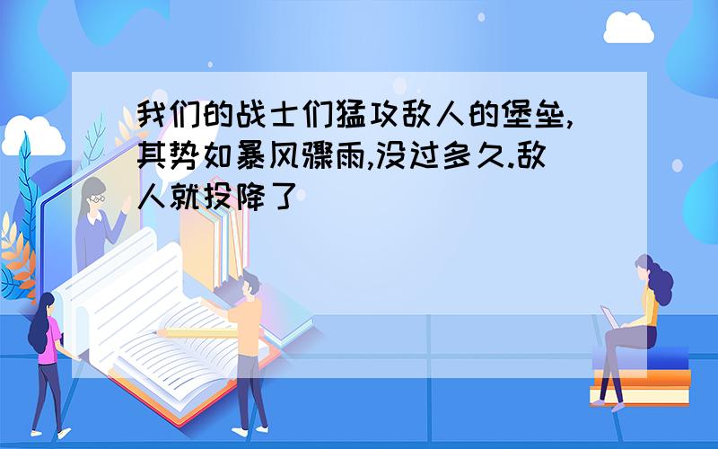 我们的战士们猛攻敌人的堡垒,其势如暴风骤雨,没过多久.敌人就投降了