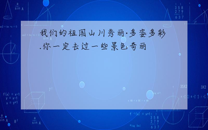 我们的祖国山川秀丽·多姿多彩.你一定去过一些景色奇丽