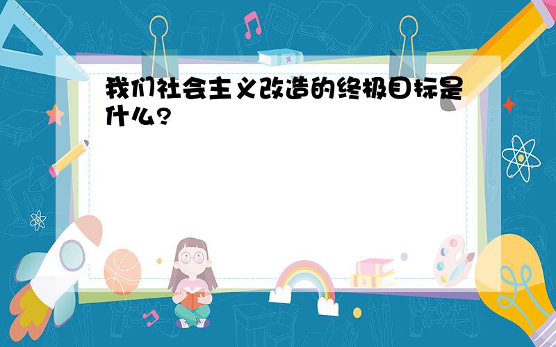 我们社会主义改造的终极目标是什么?