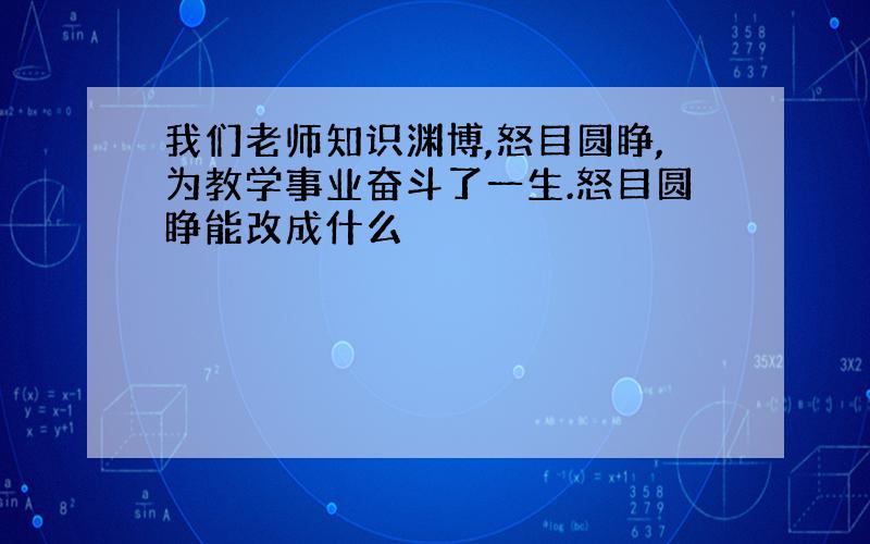 我们老师知识渊博,怒目圆睁,为教学事业奋斗了一生.怒目圆睁能改成什么