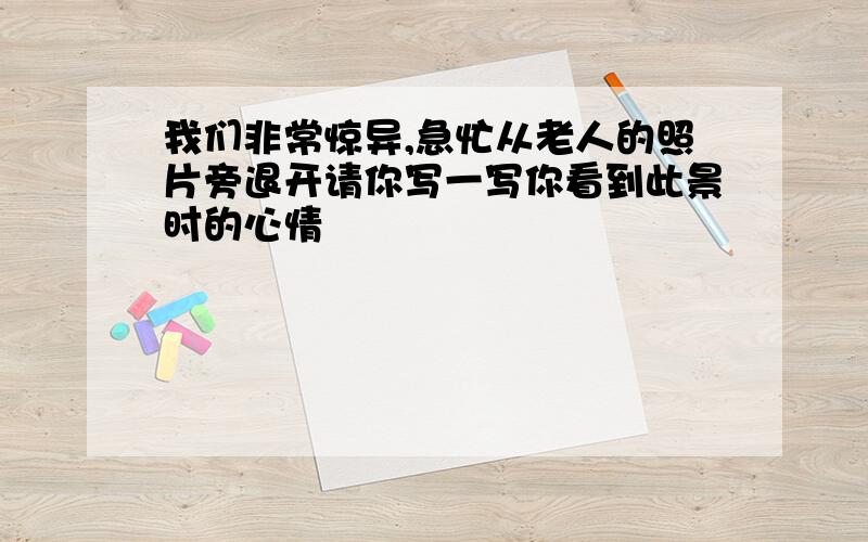 我们非常惊异,急忙从老人的照片旁退开请你写一写你看到此景时的心情