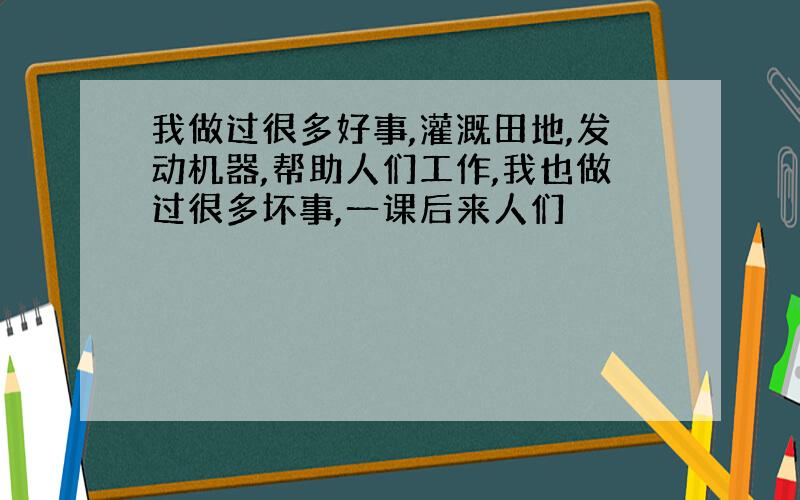 我做过很多好事,灌溉田地,发动机器,帮助人们工作,我也做过很多坏事,一课后来人们