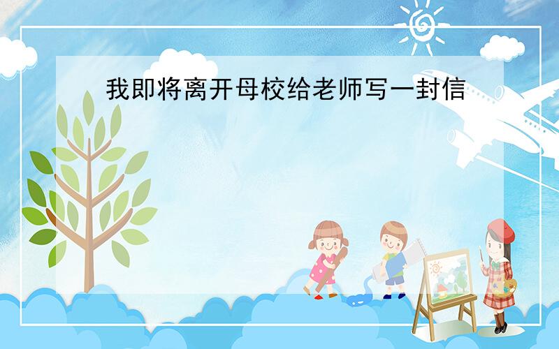 我即将离开母校给老师写一封信