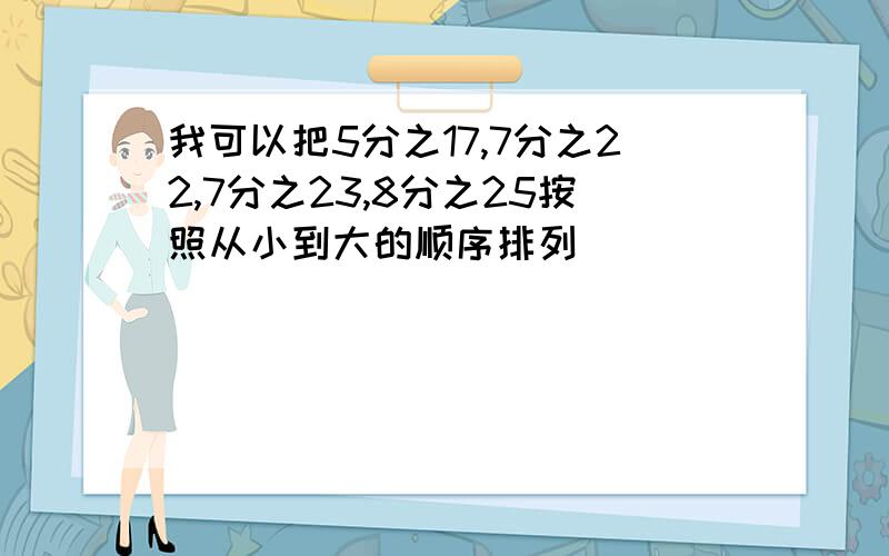 我可以把5分之17,7分之22,7分之23,8分之25按照从小到大的顺序排列